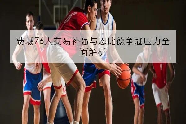 费城76人交易补强与恩比德争冠压力全面解析